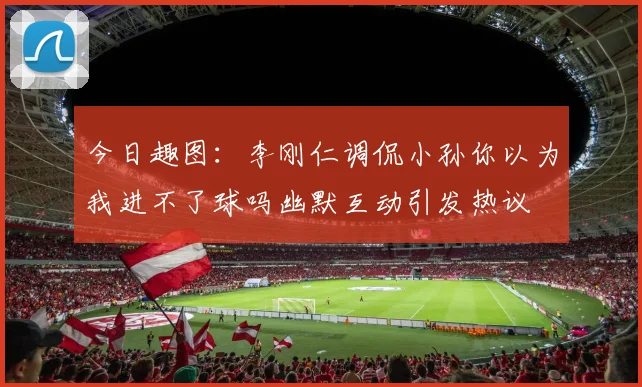 今日趣图：李刚仁调侃小孙你以为我进不了球吗幽默互动引发热议
