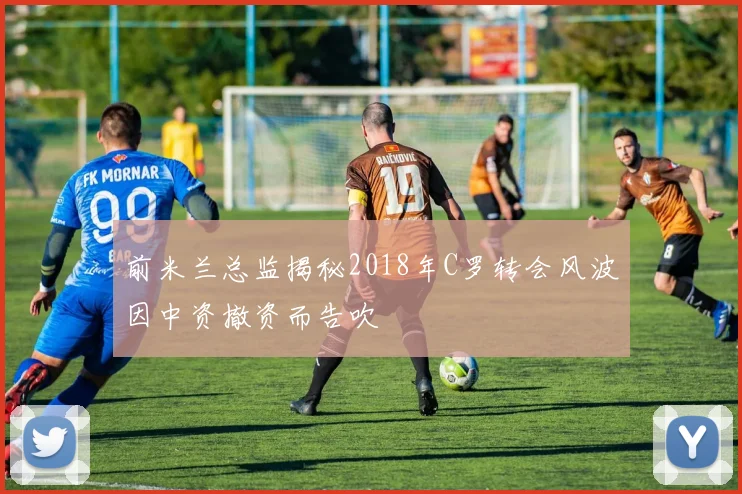 前米兰总监揭秘2018年C罗转会风波因中资撤资而告吹