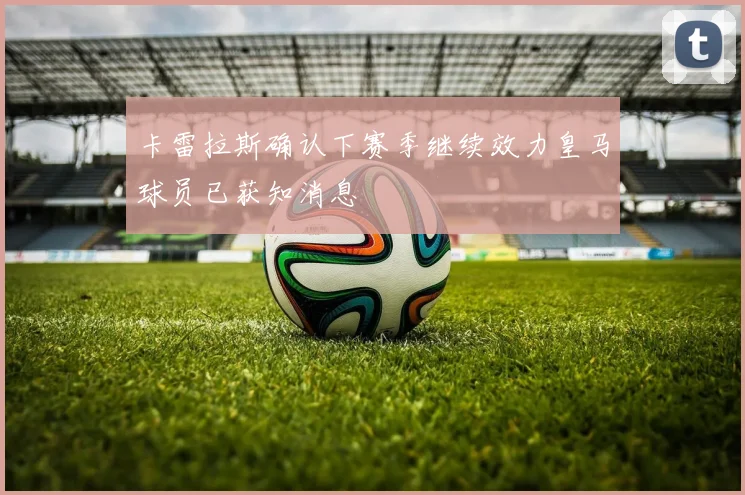 卡雷拉斯确认下赛季继续效力皇马球员已获知消息