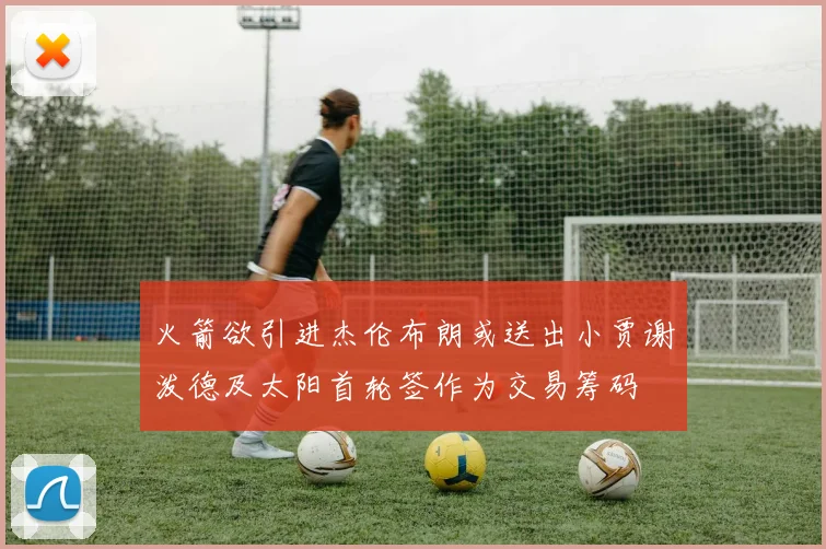 火箭欲引进杰伦布朗或送出小贾谢泼德及太阳首轮签作为交易筹码