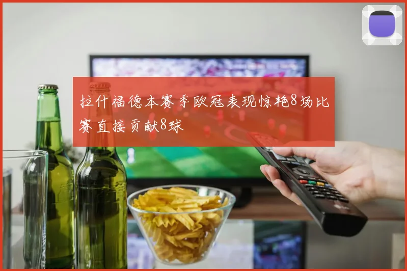 拉什福德本赛季欧冠表现惊艳8场比赛直接贡献8球