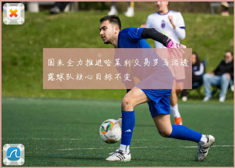 国米全力推进哈莱利交易罗马诺透露球队核心目标不变