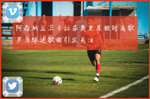 阿森纳后卫卡拉菲奥里度假时高歌罗马球迷歌曲引发关注