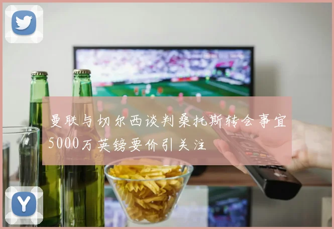 曼联与切尔西谈判桑托斯转会事宜5000万英镑要价引关注