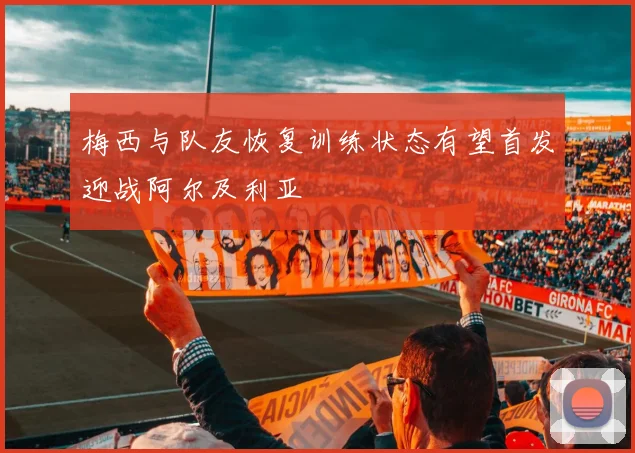 梅西与队友恢复训练状态有望首发迎战阿尔及利亚