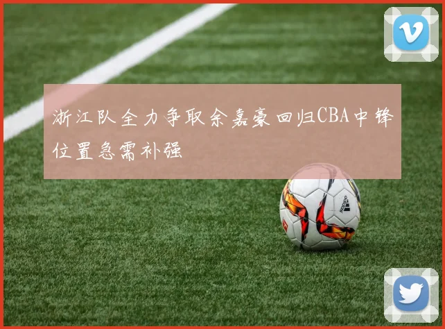 浙江队全力争取余嘉豪回归CBA中锋位置急需补强