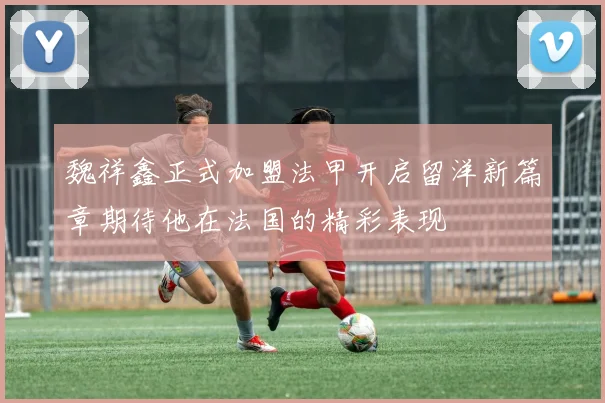 魏祥鑫正式加盟法甲开启留洋新篇章期待他在法国的精彩表现