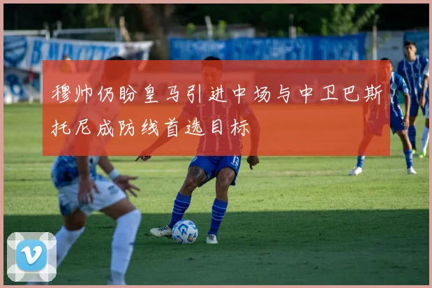 穆帅仍盼皇马引进中场与中卫巴斯托尼成防线首选目标