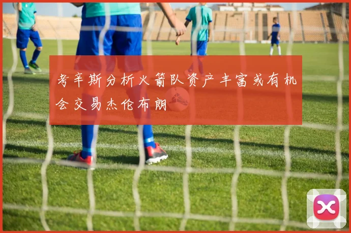 考辛斯分析火箭队资产丰富或有机会交易杰伦布朗