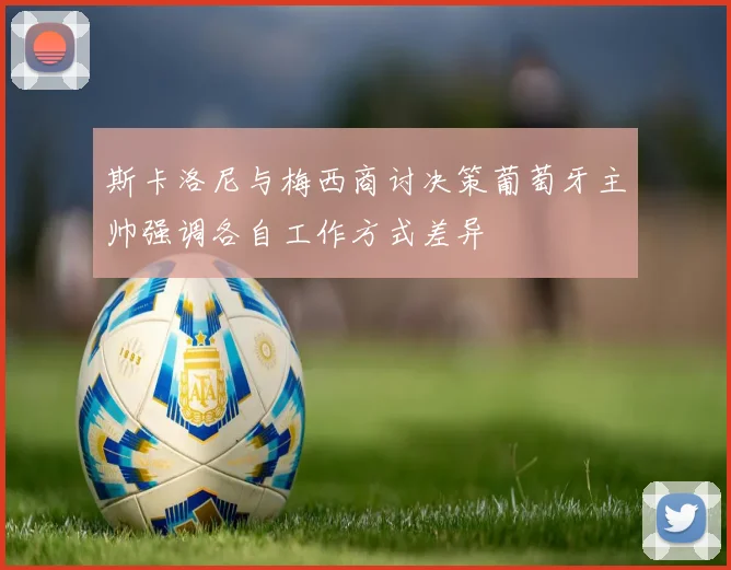 斯卡洛尼与梅西商讨决策葡萄牙主帅强调各自工作方式差异