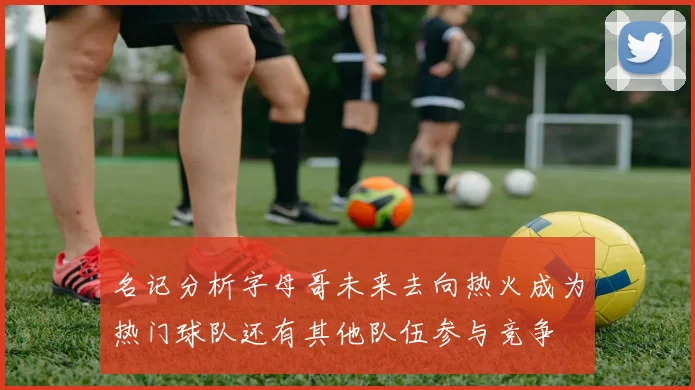 名记分析字母哥未来去向热火成为热门球队还有其他队伍参与竞争