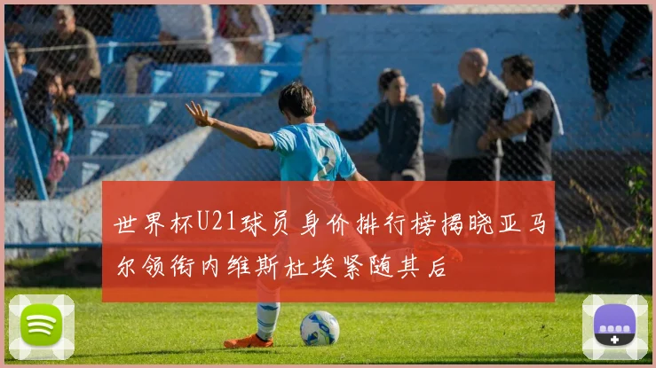 世界杯U21球员身价排行榜揭晓亚马尔领衔内维斯杜埃紧随其后