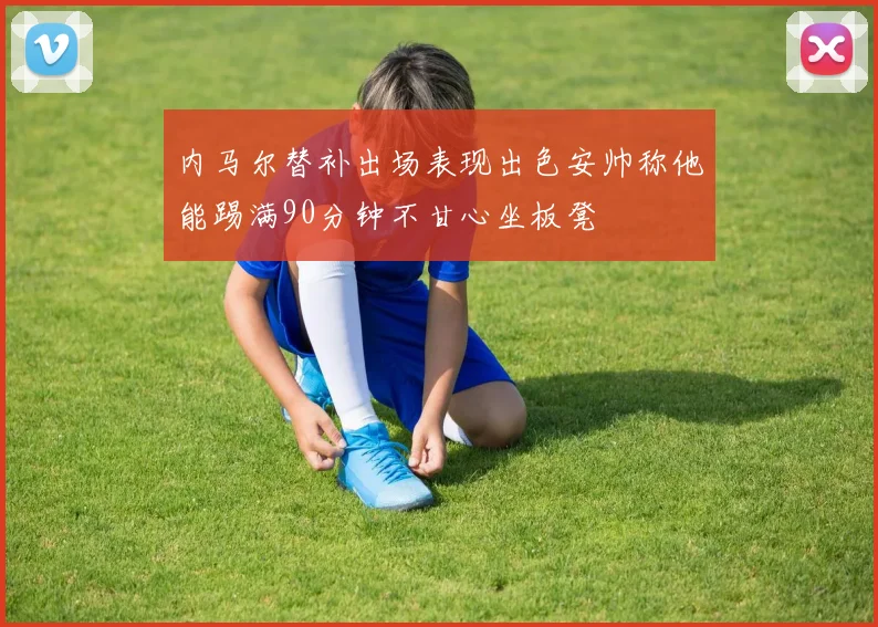 内马尔替补出场表现出色安帅称他能踢满90分钟不甘心坐板凳